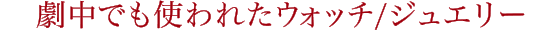劇中でも使われたウォッチ/ジュエリー
